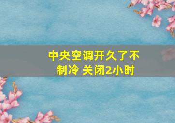 中央空调开久了不制冷 关闭2小时